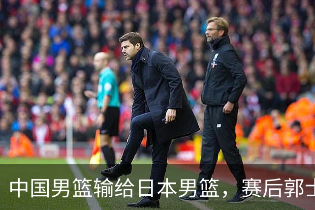中国男篮输给日本男篮，赛后郭士强说：“这个夏天我们整个中国男篮都非常努力”