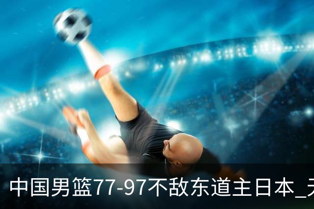 中国男篮77-97不敌东道主日本 无缘亚运会男篮决赛